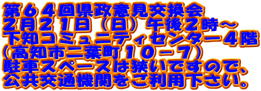 第６４回県政意見交換会
２月２１日（日）午後２時～
下知コミュニティセンター４階
（高知市二葉町１０－７）
駐車スペースは狭いですので、
公共交通機関をご利用下さい。
